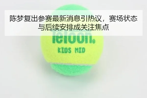陈梦复出参赛最新消息引热议，赛场状态与后续安排成关注焦点 | bet365